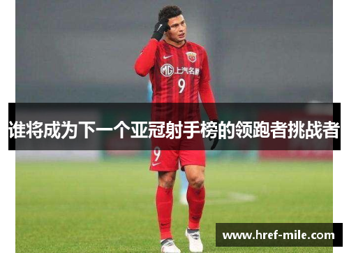 谁将成为下一个亚冠射手榜的领跑者挑战者 谁将成为下一个亚冠射手榜的领跑者挑战者