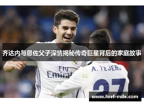 齐达内与恩佐父子深情揭秘传奇巨星背后的家庭故事