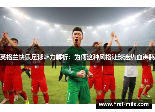 英格兰快乐足球魅力解析:为何这种风格让球迷热血沸腾 英格兰快乐足球魅力解析:为何这种风格让球迷热血沸腾